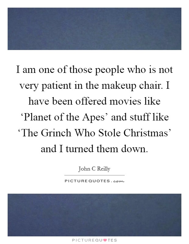 I am one of those people who is not very patient in the makeup chair. I have been offered movies like ‘Planet of the Apes' and stuff like ‘The Grinch Who Stole Christmas' and I turned them down Picture Quote #1