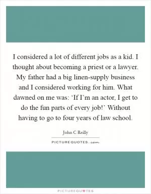 I considered a lot of different jobs as a kid. I thought about becoming a priest or a lawyer. My father had a big linen-supply business and I considered working for him. What dawned on me was: ‘If I’m an actor, I get to do the fun parts of every job!’ Without having to go to four years of law school Picture Quote #1