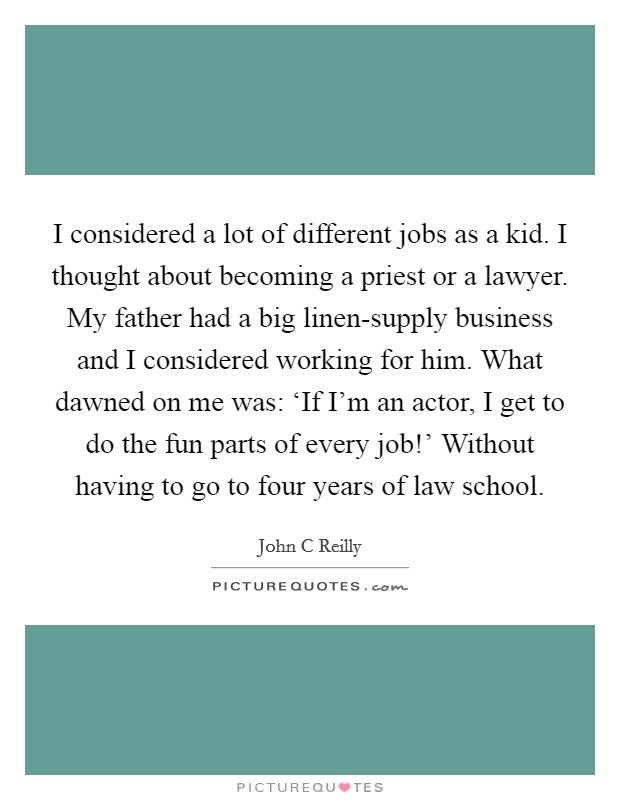 I considered a lot of different jobs as a kid. I thought about becoming a priest or a lawyer. My father had a big linen-supply business and I considered working for him. What dawned on me was: ‘If I'm an actor, I get to do the fun parts of every job!' Without having to go to four years of law school Picture Quote #1