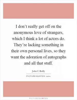 I don’t really get off on the anonymous love of strangers, which I think a lot of actors do. They’re lacking something in their own personal lives, so they want the adoration of autographs and all that stuff Picture Quote #1