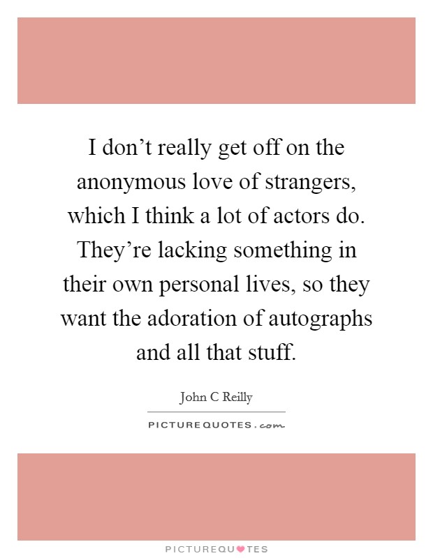 I don't really get off on the anonymous love of strangers, which I think a lot of actors do. They're lacking something in their own personal lives, so they want the adoration of autographs and all that stuff Picture Quote #1