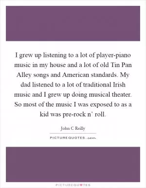 I grew up listening to a lot of player-piano music in my house and a lot of old Tin Pan Alley songs and American standards. My dad listened to a lot of traditional Irish music and I grew up doing musical theater. So most of the music I was exposed to as a kid was pre-rock n’ roll Picture Quote #1