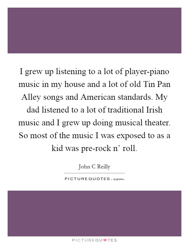 I grew up listening to a lot of player-piano music in my house and a lot of old Tin Pan Alley songs and American standards. My dad listened to a lot of traditional Irish music and I grew up doing musical theater. So most of the music I was exposed to as a kid was pre-rock n' roll Picture Quote #1