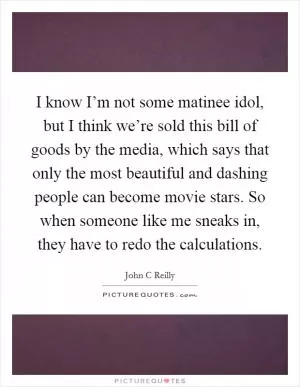 I know I’m not some matinee idol, but I think we’re sold this bill of goods by the media, which says that only the most beautiful and dashing people can become movie stars. So when someone like me sneaks in, they have to redo the calculations Picture Quote #1