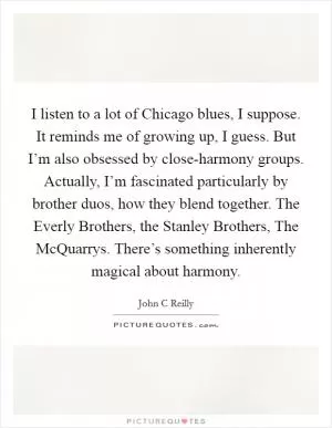 I listen to a lot of Chicago blues, I suppose. It reminds me of growing up, I guess. But I’m also obsessed by close-harmony groups. Actually, I’m fascinated particularly by brother duos, how they blend together. The Everly Brothers, the Stanley Brothers, The McQuarrys. There’s something inherently magical about harmony Picture Quote #1