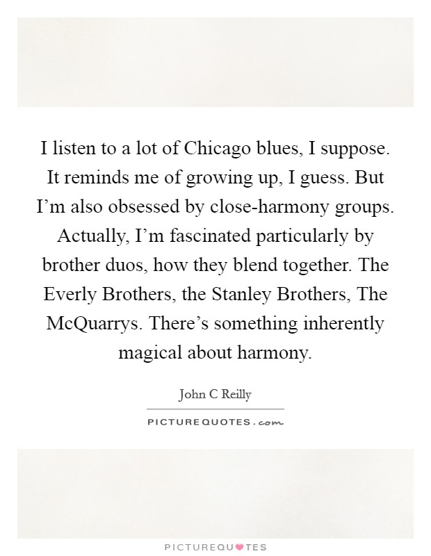 I listen to a lot of Chicago blues, I suppose. It reminds me of growing up, I guess. But I'm also obsessed by close-harmony groups. Actually, I'm fascinated particularly by brother duos, how they blend together. The Everly Brothers, the Stanley Brothers, The McQuarrys. There's something inherently magical about harmony Picture Quote #1