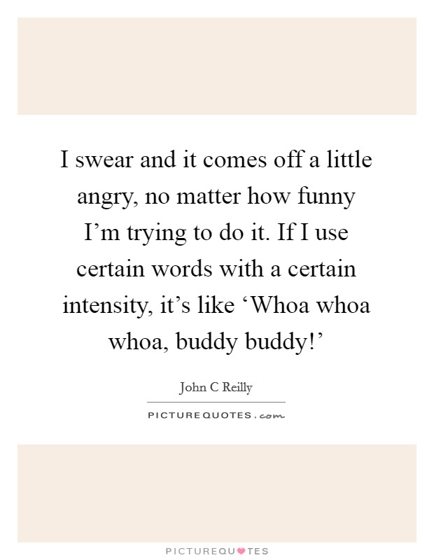 I swear and it comes off a little angry, no matter how funny I'm trying to do it. If I use certain words with a certain intensity, it's like ‘Whoa whoa whoa, buddy buddy!' Picture Quote #1
