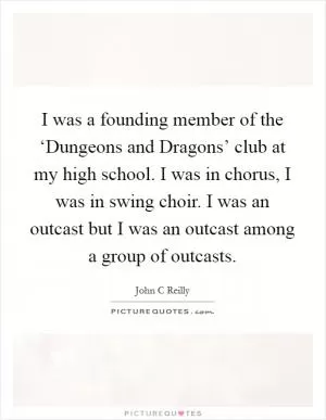 I was a founding member of the ‘Dungeons and Dragons’ club at my high school. I was in chorus, I was in swing choir. I was an outcast but I was an outcast among a group of outcasts Picture Quote #1