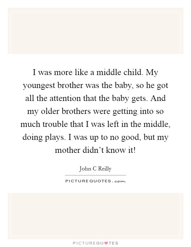 I was more like a middle child. My youngest brother was the baby, so he got all the attention that the baby gets. And my older brothers were getting into so much trouble that I was left in the middle, doing plays. I was up to no good, but my mother didn't know it! Picture Quote #1