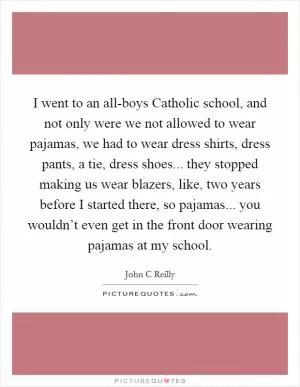 I went to an all-boys Catholic school, and not only were we not allowed to wear pajamas, we had to wear dress shirts, dress pants, a tie, dress shoes... they stopped making us wear blazers, like, two years before I started there, so pajamas... you wouldn’t even get in the front door wearing pajamas at my school Picture Quote #1