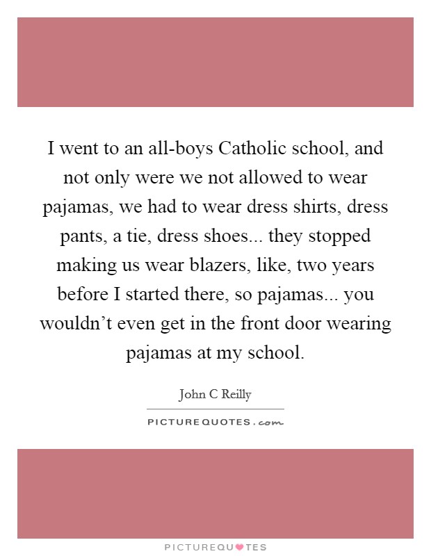 I went to an all-boys Catholic school, and not only were we not allowed to wear pajamas, we had to wear dress shirts, dress pants, a tie, dress shoes... they stopped making us wear blazers, like, two years before I started there, so pajamas... you wouldn't even get in the front door wearing pajamas at my school Picture Quote #1