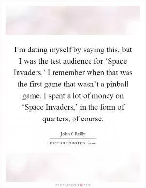 I’m dating myself by saying this, but I was the test audience for ‘Space Invaders.’ I remember when that was the first game that wasn’t a pinball game. I spent a lot of money on ‘Space Invaders,’ in the form of quarters, of course Picture Quote #1