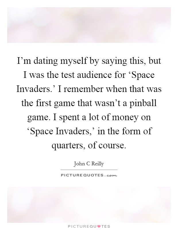 I'm dating myself by saying this, but I was the test audience for ‘Space Invaders.' I remember when that was the first game that wasn't a pinball game. I spent a lot of money on ‘Space Invaders,' in the form of quarters, of course Picture Quote #1