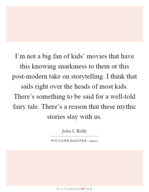 I'm not a big fan of kids' movies that have this knowing snarkiness to them or this post-modern take on storytelling. I think that sails right over the heads of most kids. There's something to be said for a well-told fairy tale. There's a reason that these mythic stories stay with us Picture Quote #1