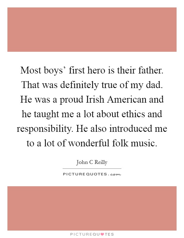 Most boys' first hero is their father. That was definitely true of my dad. He was a proud Irish American and he taught me a lot about ethics and responsibility. He also introduced me to a lot of wonderful folk music Picture Quote #1