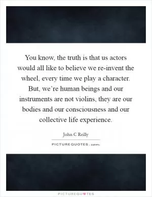 You know, the truth is that us actors would all like to believe we re-invent the wheel, every time we play a character. But, we’re human beings and our instruments are not violins, they are our bodies and our consciousness and our collective life experience Picture Quote #1