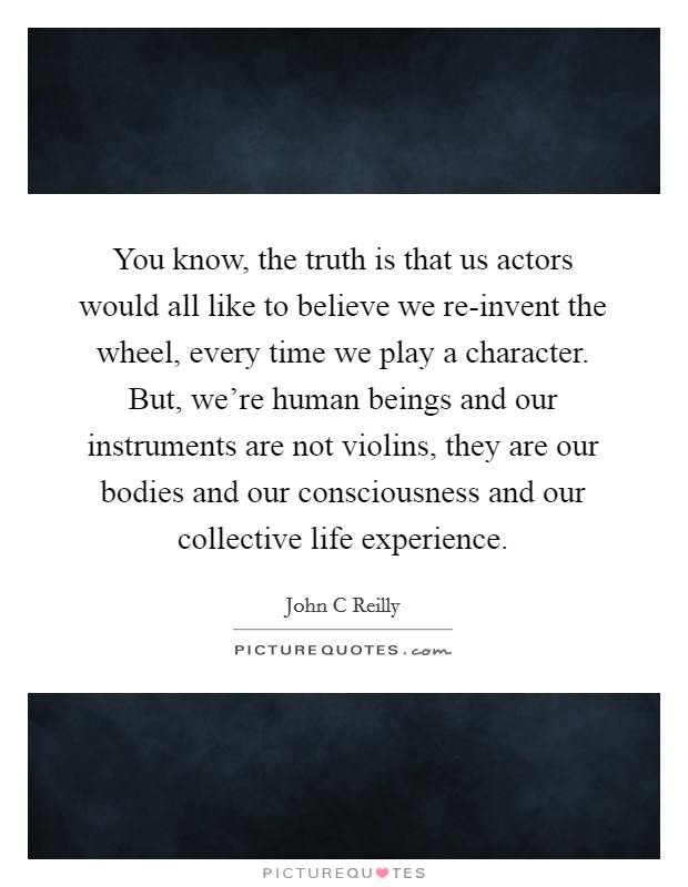 You know, the truth is that us actors would all like to believe we re-invent the wheel, every time we play a character. But, we're human beings and our instruments are not violins, they are our bodies and our consciousness and our collective life experience Picture Quote #1