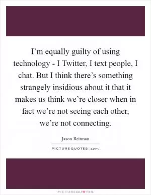 I’m equally guilty of using technology - I Twitter, I text people, I chat. But I think there’s something strangely insidious about it that it makes us think we’re closer when in fact we’re not seeing each other, we’re not connecting Picture Quote #1