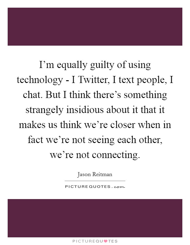 I'm equally guilty of using technology - I Twitter, I text people, I chat. But I think there's something strangely insidious about it that it makes us think we're closer when in fact we're not seeing each other, we're not connecting Picture Quote #1