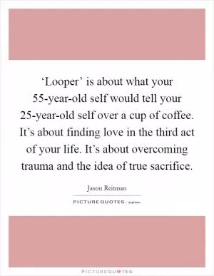 ‘Looper’ is about what your 55-year-old self would tell your 25-year-old self over a cup of coffee. It’s about finding love in the third act of your life. It’s about overcoming trauma and the idea of true sacrifice Picture Quote #1