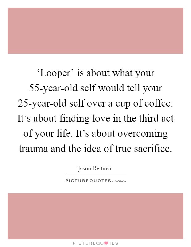‘Looper' is about what your 55-year-old self would tell your 25-year-old self over a cup of coffee. It's about finding love in the third act of your life. It's about overcoming trauma and the idea of true sacrifice Picture Quote #1