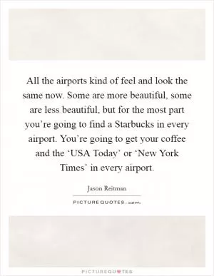 All the airports kind of feel and look the same now. Some are more beautiful, some are less beautiful, but for the most part you’re going to find a Starbucks in every airport. You’re going to get your coffee and the ‘USA Today’ or ‘New York Times’ in every airport Picture Quote #1