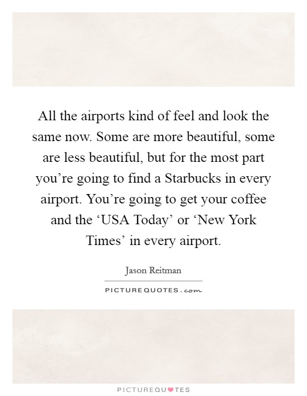 All the airports kind of feel and look the same now. Some are more beautiful, some are less beautiful, but for the most part you're going to find a Starbucks in every airport. You're going to get your coffee and the ‘USA Today' or ‘New York Times' in every airport Picture Quote #1