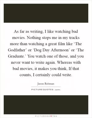 As far as writing, I like watching bad movies. Nothing stops me in my tracks more than watching a great film like ‘The Godfather’ or ‘Dog Day Afternoon’ or ‘The Graduate.’ You watch one of those, and you never want to write again. Whereas with bad movies, it makes you think, If that counts, I certainly could write Picture Quote #1
