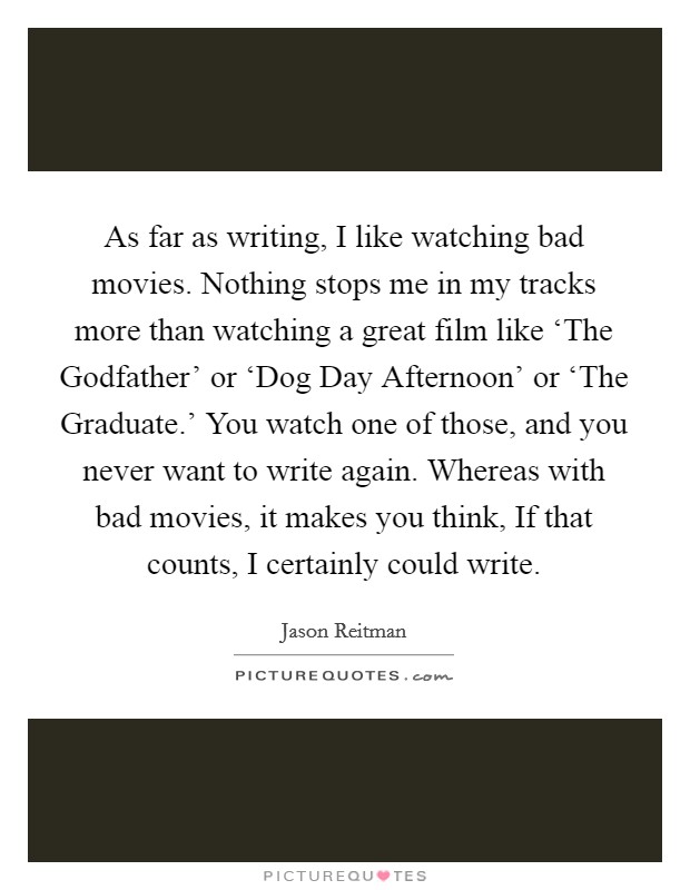 As far as writing, I like watching bad movies. Nothing stops me in my tracks more than watching a great film like ‘The Godfather' or ‘Dog Day Afternoon' or ‘The Graduate.' You watch one of those, and you never want to write again. Whereas with bad movies, it makes you think, If that counts, I certainly could write Picture Quote #1