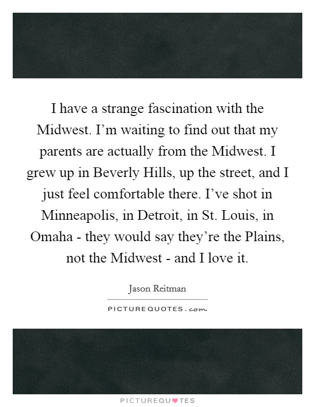 I have a strange fascination with the Midwest. I'm waiting to find out that my parents are actually from the Midwest. I grew up in Beverly Hills, up the street, and I just feel comfortable there. I've shot in Minneapolis, in Detroit, in St. Louis, in Omaha - they would say they're the Plains, not the Midwest - and I love it Picture Quote #1