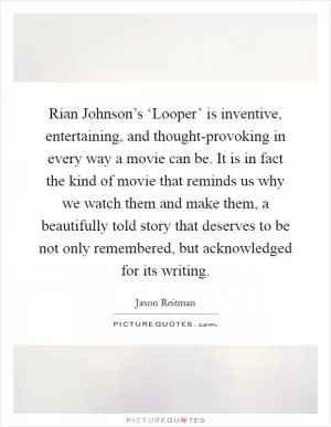 Rian Johnson’s ‘Looper’ is inventive, entertaining, and thought-provoking in every way a movie can be. It is in fact the kind of movie that reminds us why we watch them and make them, a beautifully told story that deserves to be not only remembered, but acknowledged for its writing Picture Quote #1