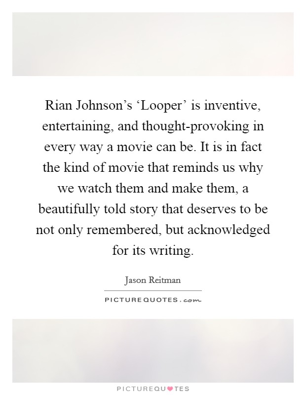 Rian Johnson's ‘Looper' is inventive, entertaining, and thought-provoking in every way a movie can be. It is in fact the kind of movie that reminds us why we watch them and make them, a beautifully told story that deserves to be not only remembered, but acknowledged for its writing Picture Quote #1