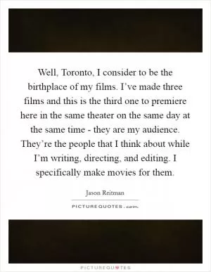 Well, Toronto, I consider to be the birthplace of my films. I’ve made three films and this is the third one to premiere here in the same theater on the same day at the same time - they are my audience. They’re the people that I think about while I’m writing, directing, and editing. I specifically make movies for them Picture Quote #1