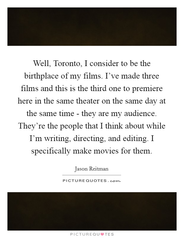 Well, Toronto, I consider to be the birthplace of my films. I've made three films and this is the third one to premiere here in the same theater on the same day at the same time - they are my audience. They're the people that I think about while I'm writing, directing, and editing. I specifically make movies for them Picture Quote #1