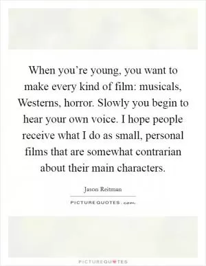 When you’re young, you want to make every kind of film: musicals, Westerns, horror. Slowly you begin to hear your own voice. I hope people receive what I do as small, personal films that are somewhat contrarian about their main characters Picture Quote #1