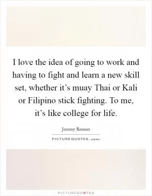 I love the idea of going to work and having to fight and learn a new skill set, whether it’s muay Thai or Kali or Filipino stick fighting. To me, it’s like college for life Picture Quote #1