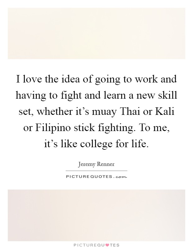 I love the idea of going to work and having to fight and learn a new skill set, whether it's muay Thai or Kali or Filipino stick fighting. To me, it's like college for life Picture Quote #1