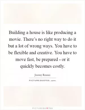 Building a house is like producing a movie. There’s no right way to do it but a lot of wrong ways. You have to be flexible and creative. You have to move fast, be prepared - or it quickly becomes costly Picture Quote #1