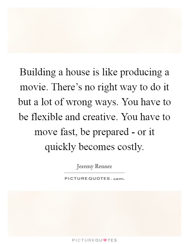 Building a house is like producing a movie. There's no right way to do it but a lot of wrong ways. You have to be flexible and creative. You have to move fast, be prepared - or it quickly becomes costly Picture Quote #1