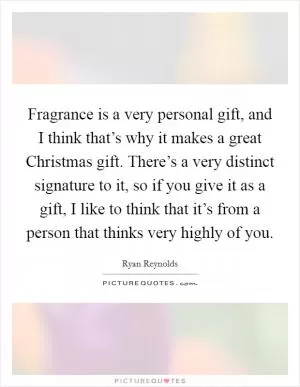 Fragrance is a very personal gift, and I think that’s why it makes a great Christmas gift. There’s a very distinct signature to it, so if you give it as a gift, I like to think that it’s from a person that thinks very highly of you Picture Quote #1