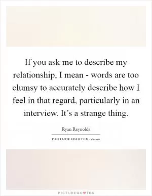 If you ask me to describe my relationship, I mean - words are too clumsy to accurately describe how I feel in that regard, particularly in an interview. It’s a strange thing Picture Quote #1