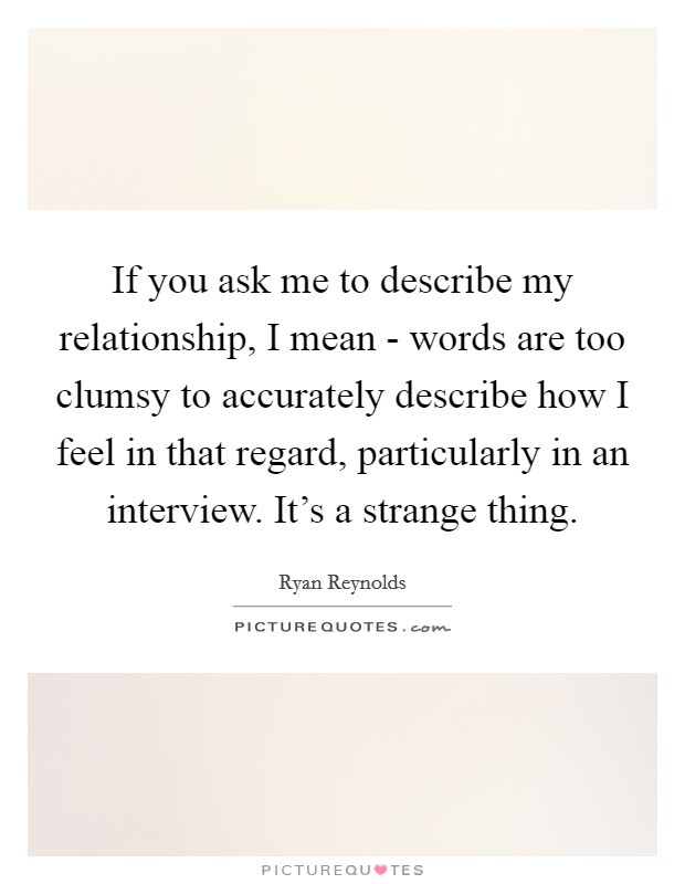 If you ask me to describe my relationship, I mean - words are too clumsy to accurately describe how I feel in that regard, particularly in an interview. It's a strange thing Picture Quote #1