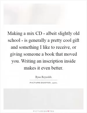 Making a mix CD - albeit slightly old school - is generally a pretty cool gift and something I like to receive, or giving someone a book that moved you. Writing an inscription inside makes it even better Picture Quote #1