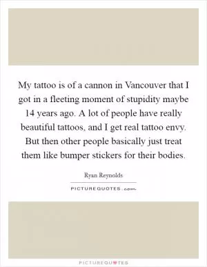 My tattoo is of a cannon in Vancouver that I got in a fleeting moment of stupidity maybe 14 years ago. A lot of people have really beautiful tattoos, and I get real tattoo envy. But then other people basically just treat them like bumper stickers for their bodies Picture Quote #1