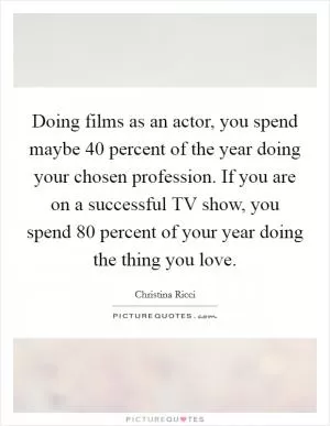 Doing films as an actor, you spend maybe 40 percent of the year doing your chosen profession. If you are on a successful TV show, you spend 80 percent of your year doing the thing you love Picture Quote #1