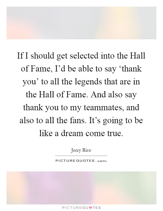 If I should get selected into the Hall of Fame, I'd be able to say ‘thank you' to all the legends that are in the Hall of Fame. And also say thank you to my teammates, and also to all the fans. It's going to be like a dream come true Picture Quote #1