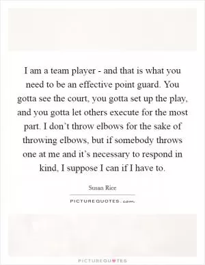 I am a team player - and that is what you need to be an effective point guard. You gotta see the court, you gotta set up the play, and you gotta let others execute for the most part. I don’t throw elbows for the sake of throwing elbows, but if somebody throws one at me and it’s necessary to respond in kind, I suppose I can if I have to Picture Quote #1