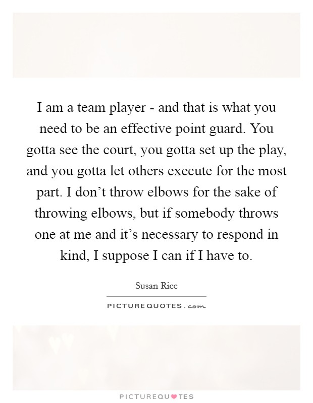 I am a team player - and that is what you need to be an effective point guard. You gotta see the court, you gotta set up the play, and you gotta let others execute for the most part. I don't throw elbows for the sake of throwing elbows, but if somebody throws one at me and it's necessary to respond in kind, I suppose I can if I have to Picture Quote #1