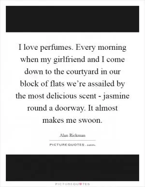 I love perfumes. Every morning when my girlfriend and I come down to the courtyard in our block of flats we’re assailed by the most delicious scent - jasmine round a doorway. It almost makes me swoon Picture Quote #1