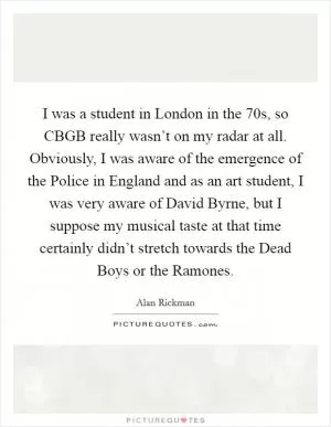 I was a student in London in the  70s, so CBGB really wasn’t on my radar at all. Obviously, I was aware of the emergence of the Police in England and as an art student, I was very aware of David Byrne, but I suppose my musical taste at that time certainly didn’t stretch towards the Dead Boys or the Ramones Picture Quote #1